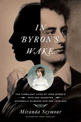 In Byron's Wake: The Turbulent Lives of Lord Byron's Wife and Daughter: Annabella Milbanke and ADA Lovelace by Miranda Seymour