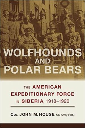 Wolfhounds and Polar Bears: The American Expeditionary Force in Siberia, 1918–1920 by John M. House