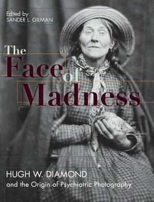 Face of Madness: Hugh W. Diamond and the Origin of Psychiatric Photography by Sander L. Gilman, John Conolly, Hugh W. Diamond