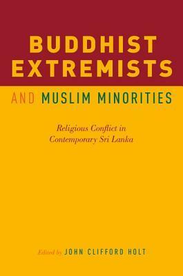 Buddhist Extremists and Muslim Minorities: Religious Conflict in Contemporary Sri Lanka by John Clifford Holt