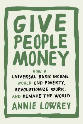 Give People Money: How a Universal Basic Income Would End Poverty, Revolutionize Work, and Remake the World by Annie Lowrey