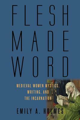 Flesh Made Word: Medieval Women Mystics, Writing, and the Incarnation by Emily A. Holmes