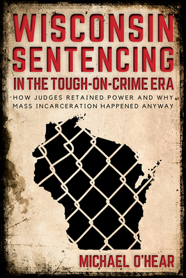 Wisconsin Sentencing in the Tough-On-Crime Era: How Judges Retained Power and Why Mass Incarceration Happened Anyway by Michael O'Hear