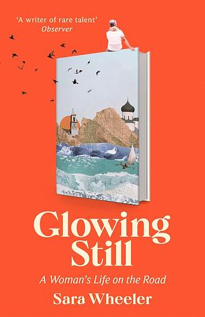 Glowing Still: A Woman's Life on the Road - 'Funny, Furious Writing from the Queen of Intrepid Travel' Daily Telegraph by Sara Wheeler