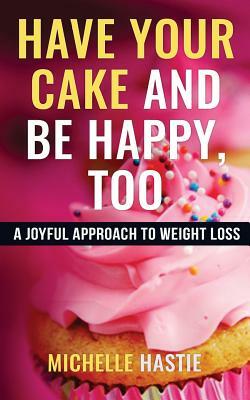 Have Your Cake and Be Happy, Too: A Joyful Approach to Weight Loss by Michelle Hastie