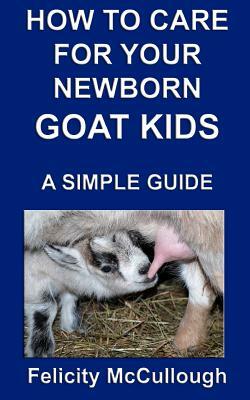 How To Care For Your Newborn Goat Kids A Simple Guide: Goat Knowledge by Felicity McCullough