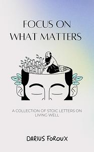 Focus on What Matters: A Collection of Stoic Letters on Living Well by Darius Foroux