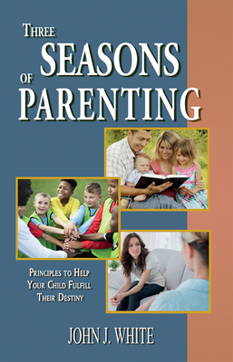 Three Seasons of Parenting: Principles to Help Your Child Fulfill Their Destiny by John J. White