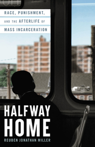 Halfway Home: Race, Punishment, and the Afterlife of Mass Incarceration by Reuben Jonathan Miller