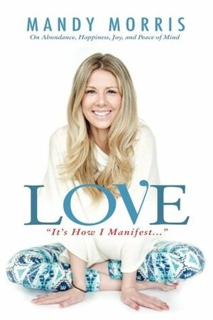 Love It\'s How I Manifest: On Abundance, Happiness, Joy, and Peace of Mind by Mandy Morris