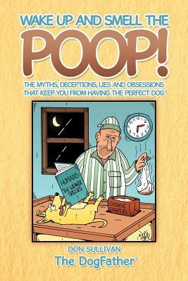 Wake Up and Smell the Poop!: The Myths, Deceptions, Lies and Obsessions That Keep You from Having the Perfect Dog by Don Sullivan