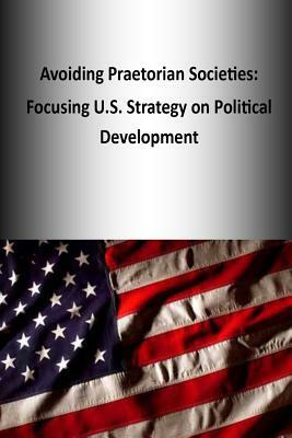 Avoiding Praetorian Societies: Focusing U.S. Strategy on Political Development by U. S. Army War College Press