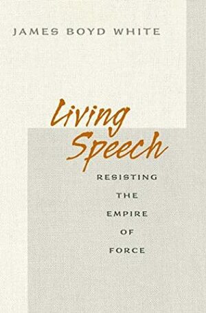 Living Speech: Resisting The Empire Of Force by James Boyd White