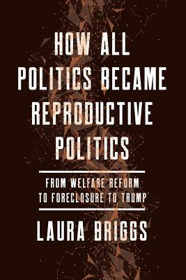 How All Politics Became Reproductive Politics: From Welfare Reform to Foreclosure to Trump by Laura Briggs