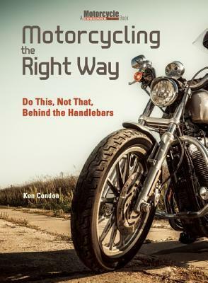 Motorcycling the Right Way: Do This, Not That: Lessons From Behind the Handlebars by Ken Condon