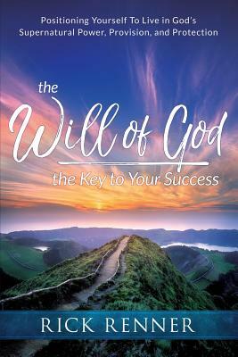 The Will of God, the Key to Your Success: Positioning Yourself to Live in God's Supernatural Power, Provision, and Protection by Rick Renner