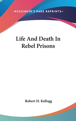 Life And Death In Rebel Prisons by Robert H. Kellogg