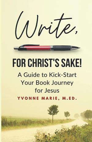 Write, For Christ's Sake: A Guide to Kick-Start Your Book Journey for Jesus by Yvonne Marie