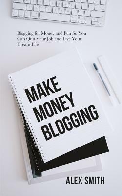 Make Money Blogging: Blogging for Money and Fun So You Can Quit Your Job and Live Your Dream Life by Alex Smith