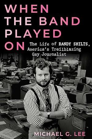 When the Band Played On: The Life of Randy Shilts, America's Trailblazing Gay Journalist by Michael G. Lee, Michael G. Lee