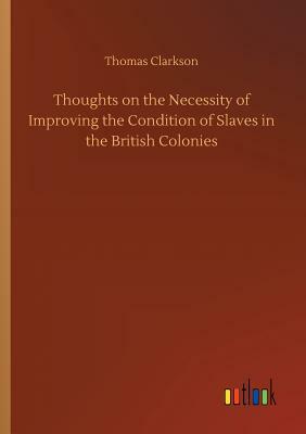 Thoughts on the Necessity of Improving the Condition of Slaves in the British Colonies by Thomas Clarkson