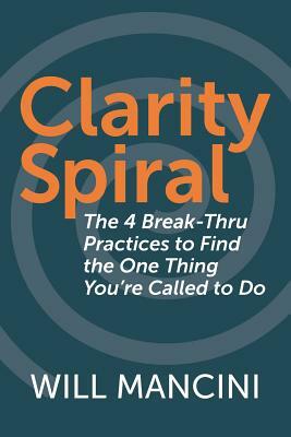 Clarity Spiral: The 4 Break-Thru Practices to Find the One Thing You're Called to Do by Will Mancini