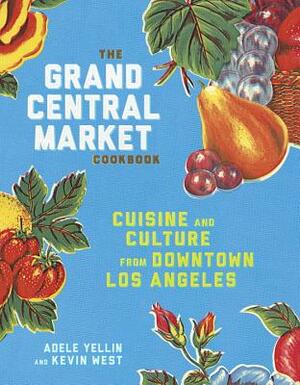 The Grand Central Market Cookbook: Cuisine and Culture from Downtown Los Angeles by Adele Yellin, Kevin West
