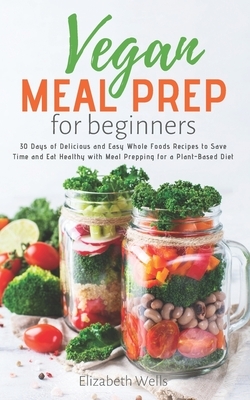 Vegan Meal Prep for Beginners: 30 Days of Delicious and Easy Whole Foods Recipes to Save Time and Eat Healthy with Meal Prepping for a Plant-Based Di by Elizabeth Wells