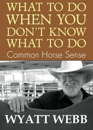 What To Do When You Don't Know What To Do: Common Horse Sense by Wyatt Webb