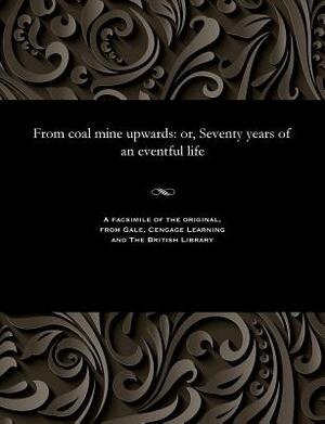 From Coal Mine Upwards: Or, Seventy Years of an Eventful Life by James Dunn