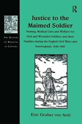 Justice to the Maimed Soldier: Nursing, Medical Care and Welfare for Sick and Wounded Soldiers and Their Families During the English Civil Wars and I by Eric Gruber Von Arni