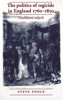 The Politics of Regicide in England, 1760-1850: Troublesome Subjects by Steve Poole