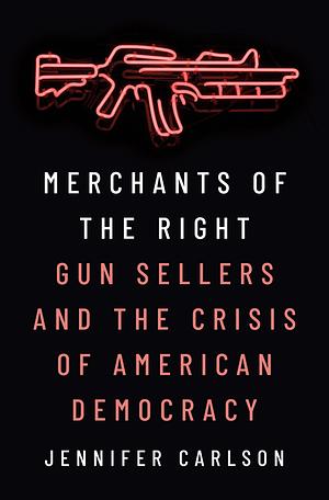 Merchants of the Right: Gun Sellers and the Crisis of American Democracy by Jennifer Carlson