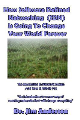 How Software Defined Networking (SDN) Is Going To Change Your World Forever: The Revolution In Network Design And How It Affects You by Jim Anderson