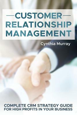 Customer Relationship Management: Complete CRM Strategy Guide for High Profits in your Business by Cynthia Murray