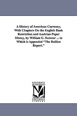 A History of American Currency, With Chapters On the English Bank Restriction and Austrian Paper Money, by William G. Sumner ... to Which is Appended by William Graham Sumner