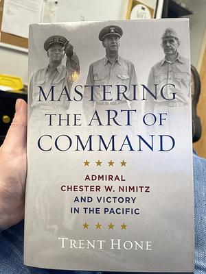 Mastering the Art of Command: Admiral Chester W. Nimitz and Victory in the Pacific by Trent Hone