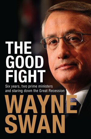 Good Fight: Six Years, Two Prime Ministers and Staring Down the Great Recession by Wayne Swan