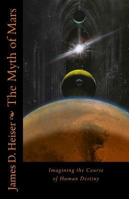 The Myth of Mars: Imagining the Course of Human Destiny by James D. Heiser