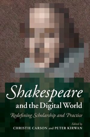 Shakespeare and the Digital World: Redefining Scholarship and Practice by Peter Kirwan, Christie Carson