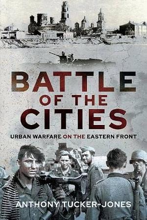 Battle of the Cities: Urban Warfare on the Eastern Front by Anthony Tucker-Jones