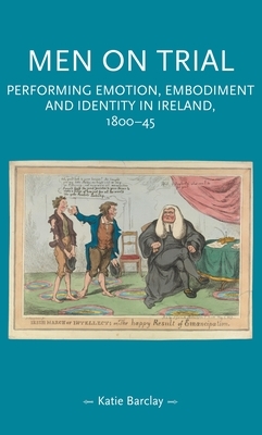 Men on trial: Performing emotion, embodiment and identity in Ireland, 1800-45 by Katie Barclay