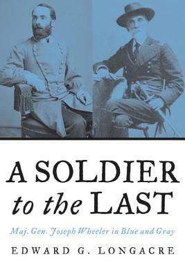 A Soldier to the Last: Maj. Gen. Joseph Wheeler in Blue and Gray by Edward G. Longacre