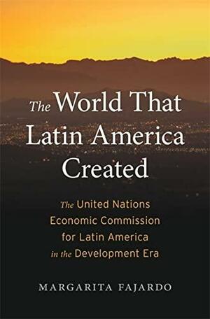 The World That Latin America Created: The United Nations Economic Commission for Latin America in the Development Era by Margarita Fajardo