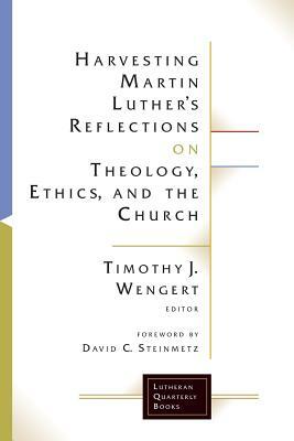 Harvesting Martin Luther's Reflections on Theology, Ethics, and the Church by Timothy J. Wengert