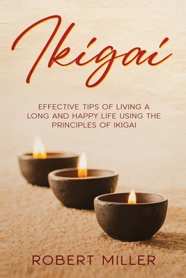 Ikigai: Effective Tips of Living a Long and Happy Life Using the Principles of Ikigai by Robert Miller