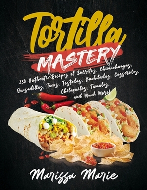 Tortilla Mastery: 230 Authentic Recipes of Burritos, Chimichangas, Quesadillas, Tacos, Tostadas, Enchiladas, Casseroles, Chilaquiles, Ta by Marissa Marie