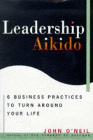 Leadership Aikido: 6 Business Practices That Can Turn Your Life Around by John O'Neil