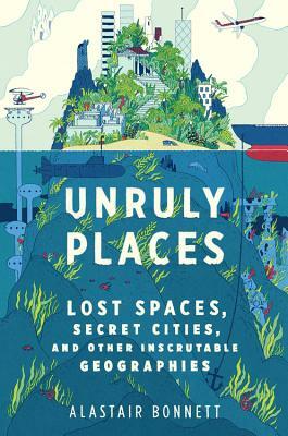 Unruly Places: Lost Spaces, Secret Cities, and Other Inscrutable Geographies by Alastair Bonnett