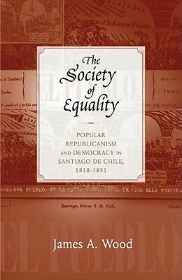 The Society of Equality: Popular Republicanism and Democracy in Santiago de Chile, 1818-1851 by James A. Wood